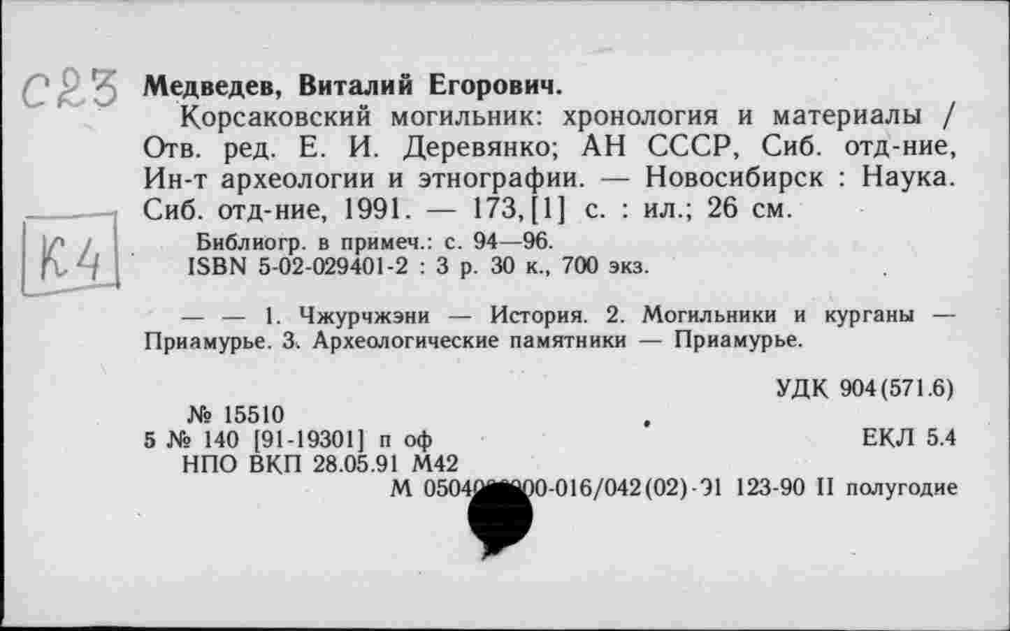 ﻿Медведев, Виталий Егорович.
Корсаковский могильник: хронология и материалы / Отв. ред. Е. И. Деревянко; АН СССР, Сиб. отд-ние, Ин-т археологии и этнографии. — Новосибирск : Наука. Сиб. отд-ние, 1991. — 173, [1] с. : ил.; 26 см.
Библиогр. в примеч.: с. 94—96.
ISBN 5-02-029401-2 : 3 р. 30 к., 700 экз.
— — 1. Чжурчжэни — История. 2. Могильники и курганы — Приамурье. 3. Археологические памятники — Приамурье.
УДК 904(571.6)
№ 15510
5 Ws 140 [91-19301] п оф НПО ВКП 28.05.91 М42
ЕКЛ 5.4
М 0504^^1
0-016/042 (02) 91 123-90 П полугодие